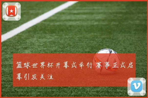 篮球世界杯开幕式举行 赛事正式启幕引发关注
