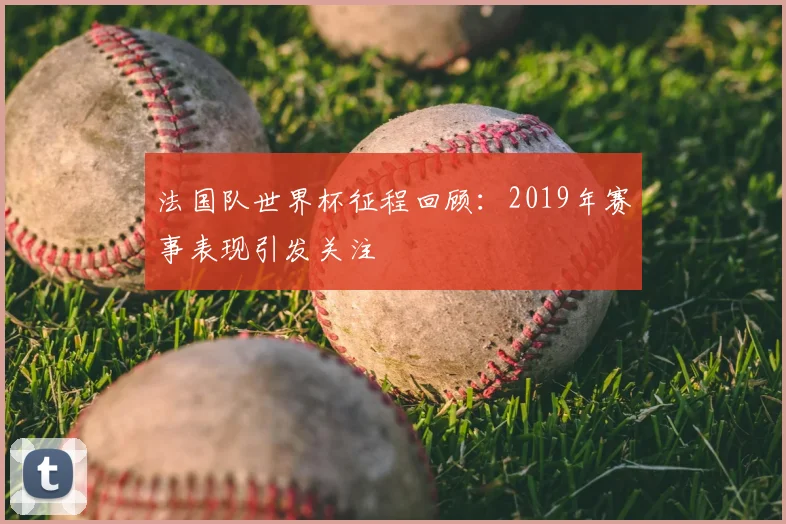 法国队世界杯征程回顾:2019年赛事表现引发关注