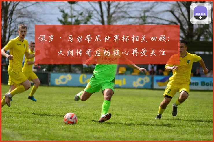 保罗·马尔蒂尼世界杯相关回顾：意大利传奇后防核心再受关注