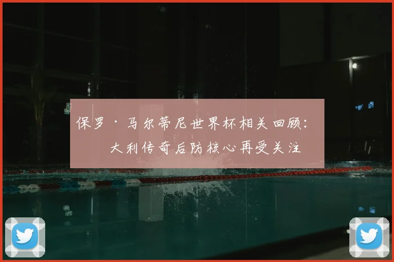 保罗·马尔蒂尼世界杯相关回顾：意大利传奇后防核心再受关注