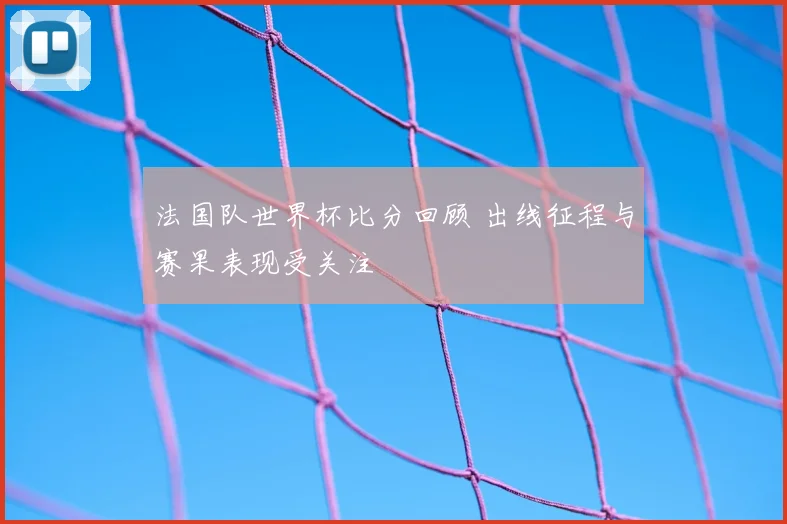 法国队世界杯比分回顾 出线征程与赛果表现受关注